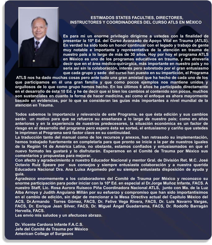 ESTIMADOS STATES FACULTIES, DIRECTORES,                         INSTRUCTORES Y COORDINADORES DEL CURSO ATLS EN MÉXICO   Es para mi un enorme privilegio dirigirme a ustedes con la finalidad de presentar la 10ª Ed. del Curso Avanzado de Apoyo Vital en Trauma (ATLS). En verdad ha sido todo un honor continuar con el legado y trabajo de gente muy notable e importante y representativa de la atención en trauma de nuestro país a lo largo de más de 30 años. Hoy por hoy el programa ATLS en México es uno de los programas educativos en trauma, y me atrevería decir que en el área médico-quirúrgica, más importante en nuestro país y no sería así sin la colaboración, interés pero sobretodo por el gran entusiasmo que cada grupo y sede  del curso han puesto en su impartición, el Programa   ATLS nos ha dado muchas cosas pero ante todo una gran amistad que ha hecho de cada uno de los que participamos en él una gran familia y que como pocos ejemplos nos mantiene unidos y orgullosos de lo que como grupo hemos hecho. En los últimos 6 años he participado directamente en el desarrollo de ésta 10 Ed. y he de decir que si bien los cambios al contenido son pocos, muchos son sustanciales en cuanto la forma de hacer medicina, asi como el enfoque es ahora mayormente basado en evidencias, por lo que se consideran las guías más importantes a nivel mundial de la atención en Trauma.   Todos sabemos la importancia y relevancia de este Programa, se que ésta edición y sus cambios serán  un motivo para que se refuerce su enseñanza a lo largo de nuestro país; como en años anteriores y en la experiencia de nuestros predecesores, la situación económica es un factor de riesgo en el desarrollo del programa pero espero ésta se sorteé, el entusiasmo y cariño que ustedes le imprimen al Programa será factor clave en su continuidad.  La traducción tanto del manual como de los recursos y anexos, han retrasado su implementación, hemos trabajado fuertemente en completarla para que pronto se inicie a la par de nuestros iguales de la Región 14 de América Latina, no obstante, estamos confiados y entusiasmados en que el nuevo formato les gustará y lo disfrutarán. Esperamos en el Comité de Trauma por México sus comentarios y propuestas para mejorar.  Con afecto y agradecimiento a nuestro Educador Nacional y mentor Gral. de División Ret. M.C. José Octavio Ruiz Speare por  sus consejos y siempre entusiasta colaboración y a nuestra querida Educadora Nacional Dra. Ana Luisa Argomedo por su siempre entusiasta disposición de ayuda y guía. Agradezco enormemente a los colaboradores del Comité de Trauma por México y reconozco su enorme participación para poder iniciar con la 10ª Ed. en especial al Dr.Jorge Muñoz Infante, FACS. A nuestro Staff, Lic. Rosa Aurora Ruiseco Piña Coordinadora Nacional ATLS,  junto con Ma. de la Luz Alba Arroyo y Judith Anguiano Millán por su esfuerzo y compromiso que han sido importantísimos en el cambio de edición, sin dejar de mencionar a la Mesa Directiva actual del Capítulo México del ACS, Dr.Armando  Torres Gómez, FACS, Dr. Felive Vega Rivera, FACS, Dr. Luis Navarro Vargas, FACS, Dr. Enrique Jean Silver, FACS, Dr. Miguel Ángel Guadarrama, FACS, Dr. Rodolfo Barragán Hervella, FACS. Les envío mis saludos y un afectuoso abrazo.  Dr. Vicente Cardona Infante F.A.C.S. Jefe del Comité de Trauma por México American College of Surgeons