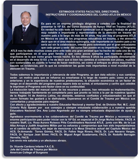 ESTIMADOS STATES FACULTIES, DIRECTORES,                         INSTRUCTORES Y COORDINADORES DEL CURSO ATLS EN MÉXICO   Es para mi un enorme privilegio dirigirme a ustedes con la finalidad de presentar la 10ª Ed. del Curso Avanzado de Apoyo Vital en Trauma (ATLS). En verdad ha sido todo un honor continuar con el legado y trabajo de gente muy notable e importante y representativa de la atención en trauma de nuestro país a lo largo de más de 30 años. Hoy por hoy el programa ATLS en México es uno de los programas educativos en trauma, y me atrevería decir que en el área médico-quirúrgica, más importante en nuestro país y no sería así sin la colaboración, interés pero sobretodo por el gran entusiasmo que cada grupo y sede  del curso han puesto en su impartición, el Programa   ATLS nos ha dado muchas cosas pero ante todo una gran amistad que ha hecho de cada uno de los que participamos en él una gran familia y que como pocos ejemplos nos mantiene unidos y orgullosos de lo que como grupo hemos hecho. En los últimos 6 años he participado directamente en el desarrollo de ésta 10 Ed. y he de decir que si bien los cambios al contenido son pocos, muchos son sustanciales en cuanto la forma de hacer medicina, asi como el enfoque es ahora mayormente basado en evidencias, por lo que se consideran las guías más importantes a nivel mundial de la atención en Trauma.   Todos sabemos la importancia y relevancia de este Programa, se que ésta edición y sus cambios serán  un motivo para que se refuerce su enseñanza a lo largo de nuestro país; como en años anteriores y en la experiencia de nuestros predecesores, la situación económica es un factor de riesgo en el desarrollo del programa pero espero ésta se sorteé, el entusiasmo y cariño que ustedes le imprimen al Programa será factor clave en su continuidad.  La traducción tanto del manual como de los recursos y anexos, han retrasado su implementación, hemos trabajado fuertemente en completarla para que pronto se inicie a la par de nuestros iguales de la Región 14 de América Latina, no obstante, estamos confiados y entusiasmados en que el nuevo formato les gustará y lo disfrutarán. Esperamos en el Comité de Trauma por México sus comentarios y propuestas para mejorar.  Con afecto y agradecimiento a nuestro Educador Nacional y mentor Gral. de División Ret. M.C. José Octavio Ruiz Speare por  sus consejos y siempre entusiasta colaboración y a nuestra querida Educadora Nacional Dra. Ana Luisa Argomedo por su siempre entusiasta disposición de ayuda y guía. Agradezco enormemente a los colaboradores del Comité de Trauma por México y reconozco su enorme participación para poder iniciar con la 10ª Ed. en especial al Dr.Jorge Muñoz Infante, FACS. A nuestro Staff, Lic. Rosa Aurora Ruiseco Piña Coordinadora Nacional ATLS,  junto con Ma. de la Luz Alba Arroyo y Judith Anguiano Millán por su esfuerzo y compromiso que han sido importantísimos en el cambio de edición, sin dejar de mencionar a la Mesa Directiva actual del Capítulo México del ACS, Dr.Armando  Torres Gómez, FACS, Dr. Felive Vega Rivera, FACS, Dr. Luis Navarro Vargas, FACS, Dr. Enrique Jean Silver, FACS, Dr. Miguel Ángel Guadarrama, FACS, Dr. Rodolfo Barragán Hervella, FACS. Les envío mis saludos y un afectuoso abrazo.  Dr. Vicente Cardona Infante F.A.C.S. Jefe del Comité de Trauma por México American College of Surgeons
